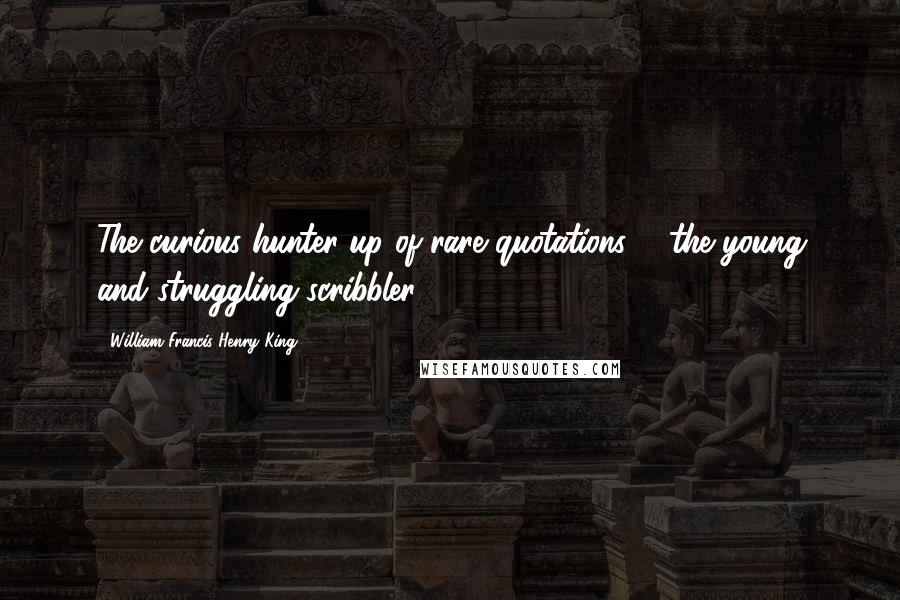 William Francis Henry King Quotes: The curious hunter-up of rare quotations ... the young and struggling scribbler ...