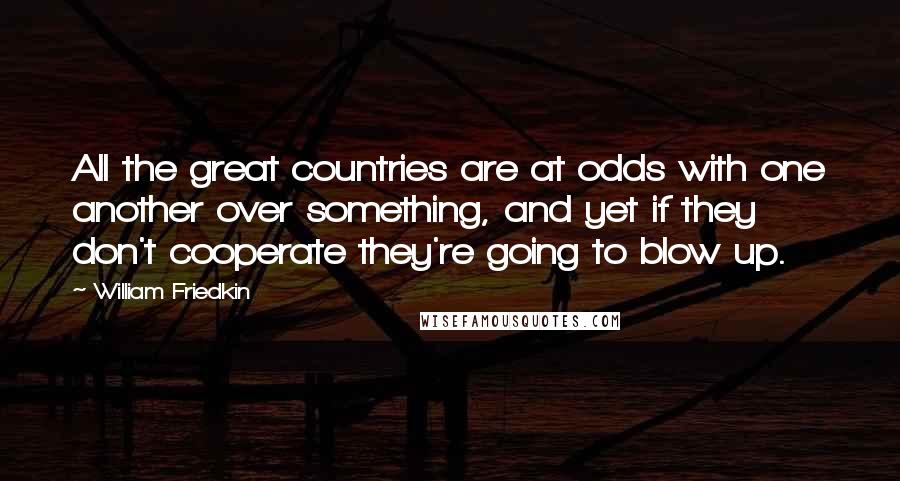 William Friedkin Quotes: All the great countries are at odds with one another over something, and yet if they don't cooperate they're going to blow up.