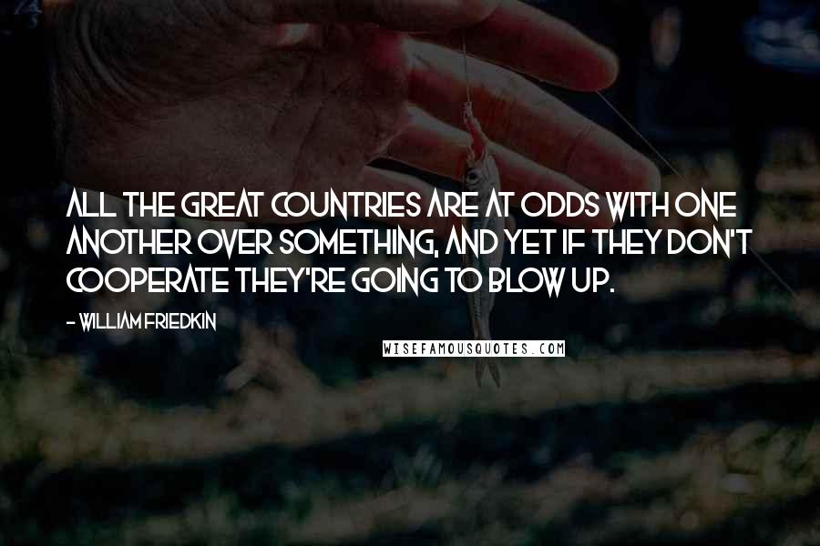 William Friedkin Quotes: All the great countries are at odds with one another over something, and yet if they don't cooperate they're going to blow up.