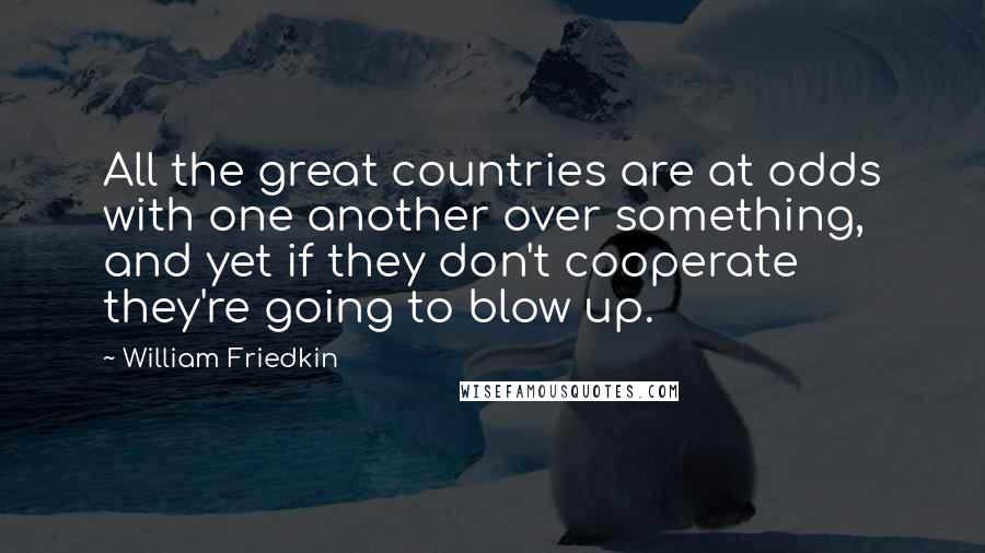 William Friedkin Quotes: All the great countries are at odds with one another over something, and yet if they don't cooperate they're going to blow up.