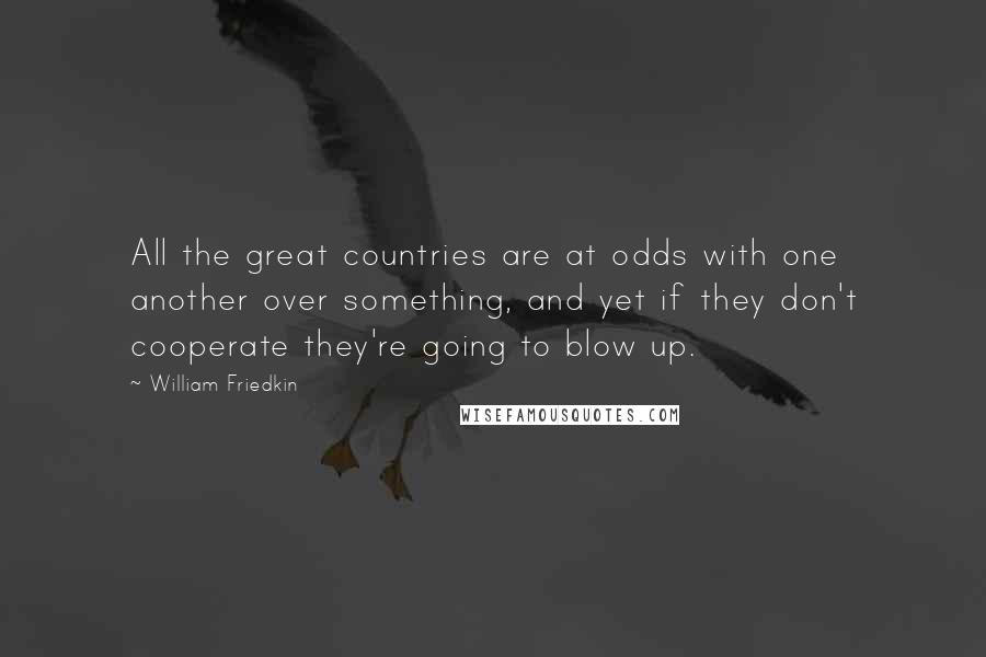 William Friedkin Quotes: All the great countries are at odds with one another over something, and yet if they don't cooperate they're going to blow up.