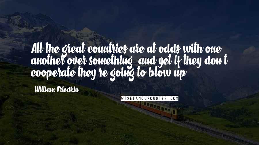 William Friedkin Quotes: All the great countries are at odds with one another over something, and yet if they don't cooperate they're going to blow up.