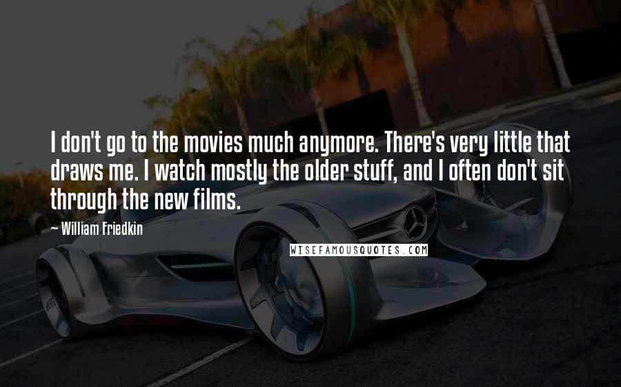 William Friedkin Quotes: I don't go to the movies much anymore. There's very little that draws me. I watch mostly the older stuff, and I often don't sit through the new films.