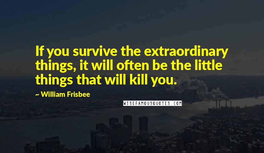 William Frisbee Quotes: If you survive the extraordinary things, it will often be the little things that will kill you.