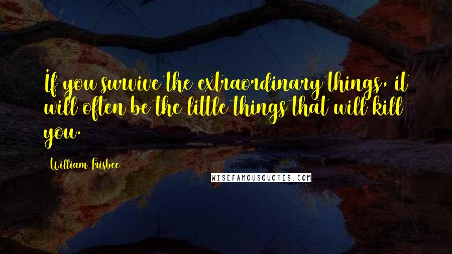 William Frisbee Quotes: If you survive the extraordinary things, it will often be the little things that will kill you.