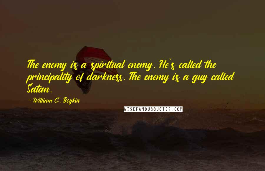 William G. Boykin Quotes: The enemy is a spiritual enemy. He's called the principality of darkness. The enemy is a guy called Satan.