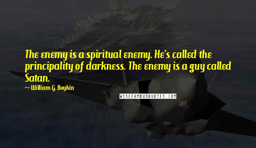 William G. Boykin Quotes: The enemy is a spiritual enemy. He's called the principality of darkness. The enemy is a guy called Satan.