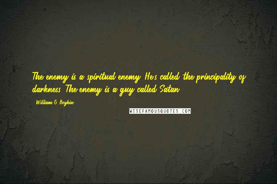 William G. Boykin Quotes: The enemy is a spiritual enemy. He's called the principality of darkness. The enemy is a guy called Satan.