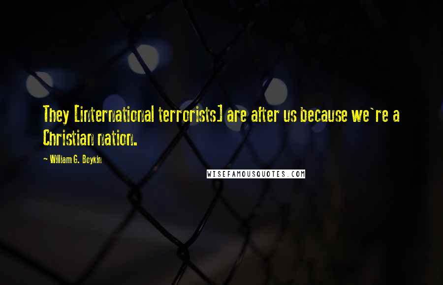 William G. Boykin Quotes: They [international terrorists] are after us because we're a Christian nation.