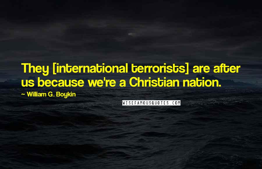 William G. Boykin Quotes: They [international terrorists] are after us because we're a Christian nation.