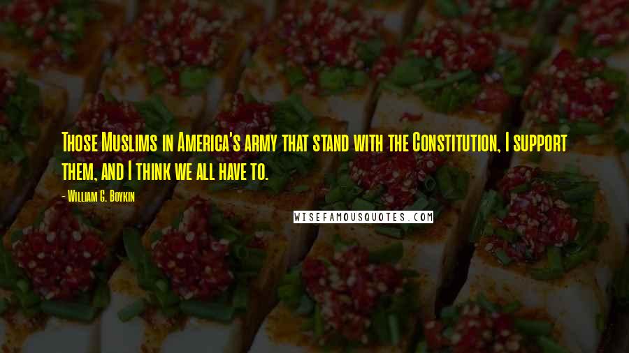 William G. Boykin Quotes: Those Muslims in America's army that stand with the Constitution, I support them, and I think we all have to.