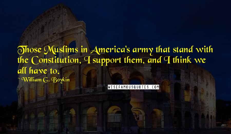William G. Boykin Quotes: Those Muslims in America's army that stand with the Constitution, I support them, and I think we all have to.