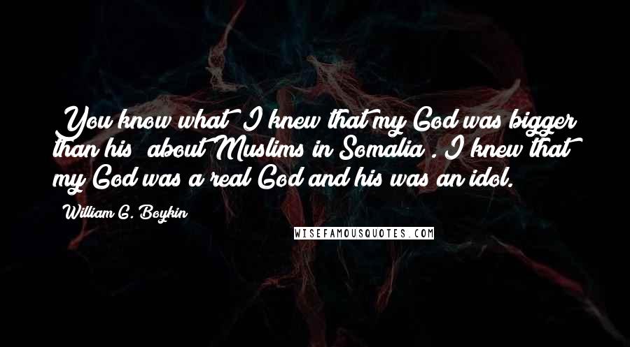 William G. Boykin Quotes: You know what? I knew that my God was bigger than his [about Muslims in Somalia]. I knew that my God was a real God and his was an idol.