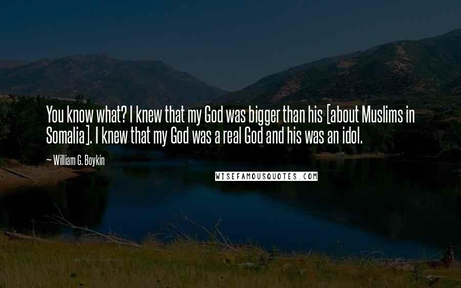 William G. Boykin Quotes: You know what? I knew that my God was bigger than his [about Muslims in Somalia]. I knew that my God was a real God and his was an idol.