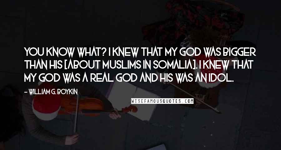 William G. Boykin Quotes: You know what? I knew that my God was bigger than his [about Muslims in Somalia]. I knew that my God was a real God and his was an idol.