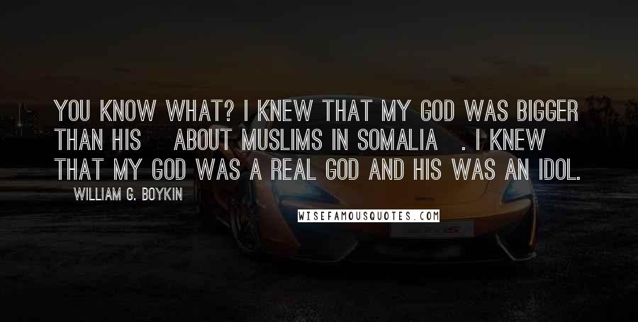 William G. Boykin Quotes: You know what? I knew that my God was bigger than his [about Muslims in Somalia]. I knew that my God was a real God and his was an idol.