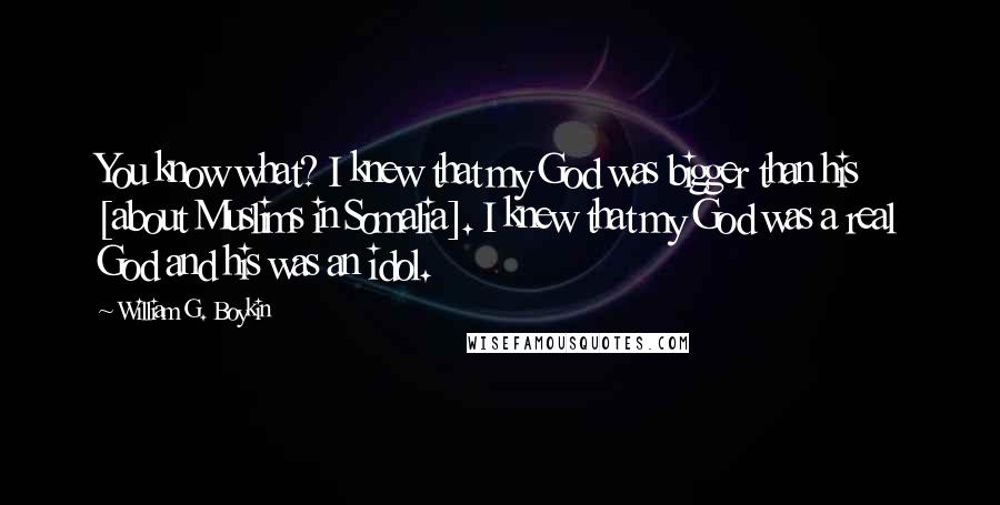 William G. Boykin Quotes: You know what? I knew that my God was bigger than his [about Muslims in Somalia]. I knew that my God was a real God and his was an idol.