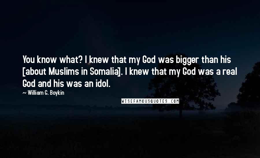 William G. Boykin Quotes: You know what? I knew that my God was bigger than his [about Muslims in Somalia]. I knew that my God was a real God and his was an idol.