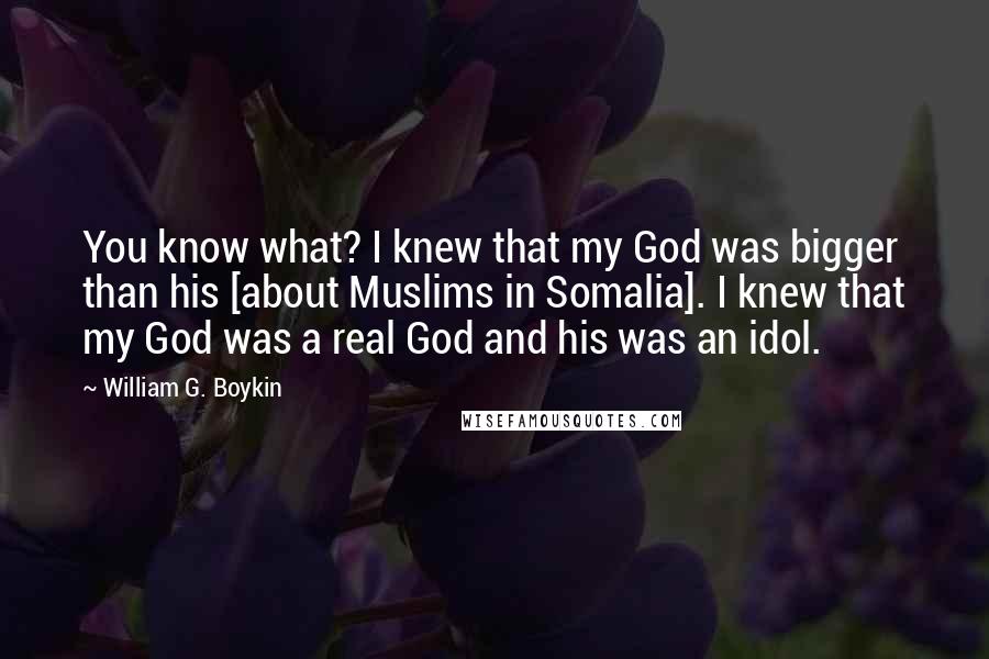 William G. Boykin Quotes: You know what? I knew that my God was bigger than his [about Muslims in Somalia]. I knew that my God was a real God and his was an idol.