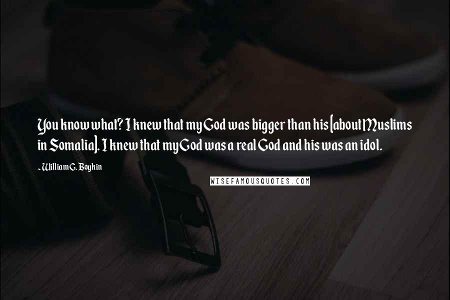 William G. Boykin Quotes: You know what? I knew that my God was bigger than his [about Muslims in Somalia]. I knew that my God was a real God and his was an idol.