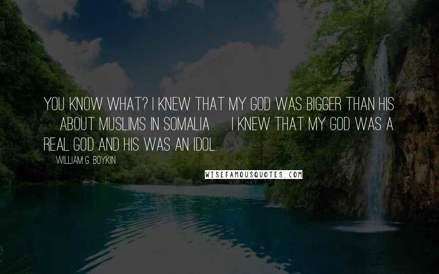 William G. Boykin Quotes: You know what? I knew that my God was bigger than his [about Muslims in Somalia]. I knew that my God was a real God and his was an idol.