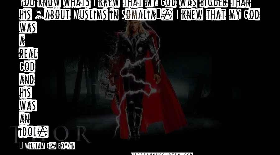 William G. Boykin Quotes: You know what? I knew that my God was bigger than his [about Muslims in Somalia]. I knew that my God was a real God and his was an idol.