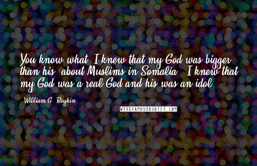 William G. Boykin Quotes: You know what? I knew that my God was bigger than his [about Muslims in Somalia]. I knew that my God was a real God and his was an idol.