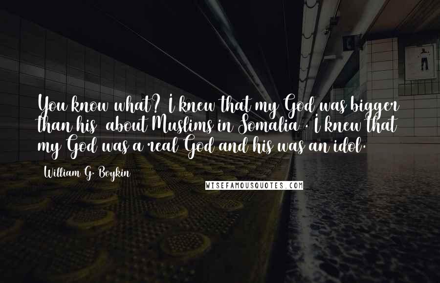 William G. Boykin Quotes: You know what? I knew that my God was bigger than his [about Muslims in Somalia]. I knew that my God was a real God and his was an idol.