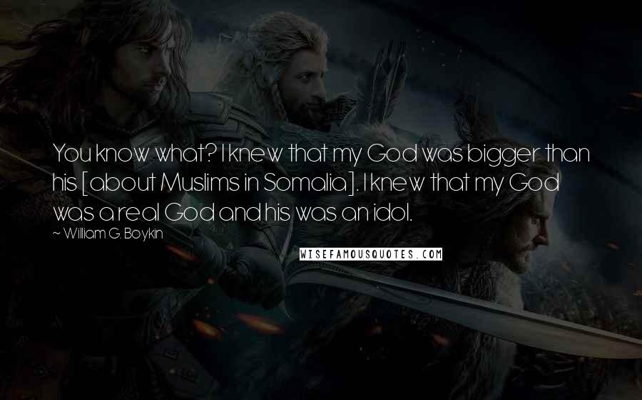 William G. Boykin Quotes: You know what? I knew that my God was bigger than his [about Muslims in Somalia]. I knew that my God was a real God and his was an idol.