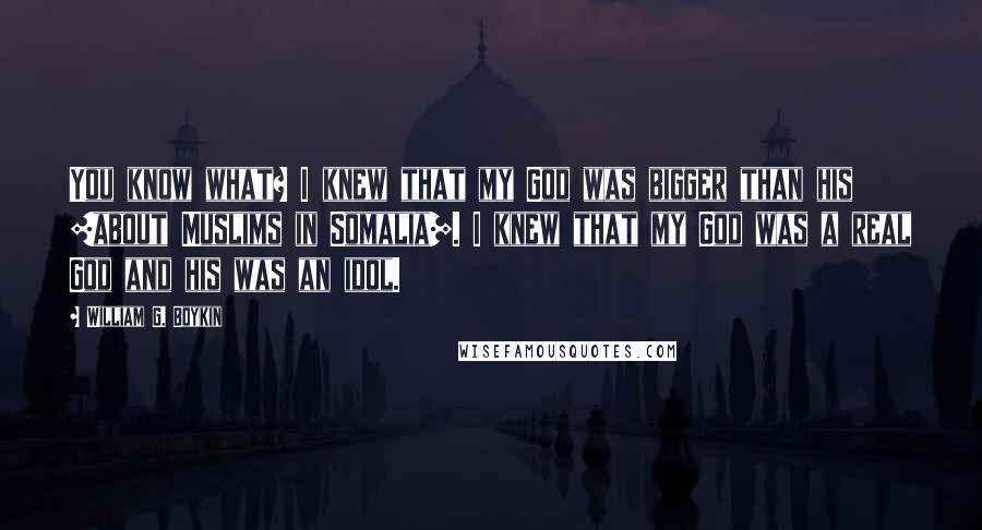 William G. Boykin Quotes: You know what? I knew that my God was bigger than his [about Muslims in Somalia]. I knew that my God was a real God and his was an idol.