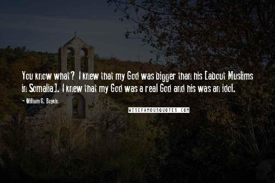 William G. Boykin Quotes: You know what? I knew that my God was bigger than his [about Muslims in Somalia]. I knew that my God was a real God and his was an idol.