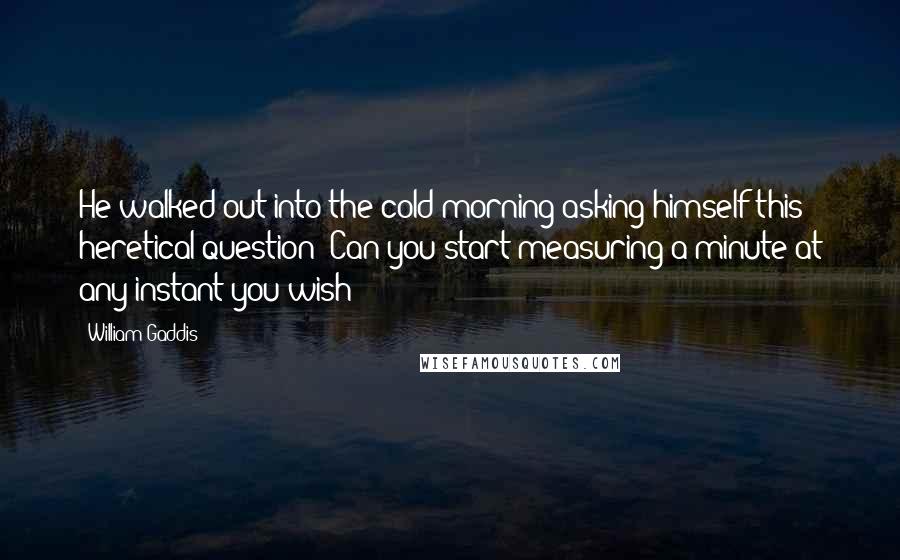 William Gaddis Quotes: He walked out into the cold morning asking himself this heretical question: Can you start measuring a minute at any instant you wish?