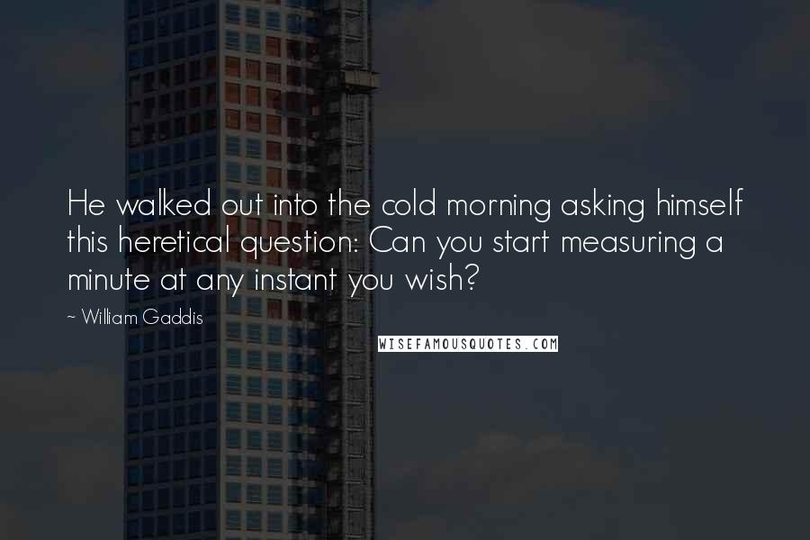 William Gaddis Quotes: He walked out into the cold morning asking himself this heretical question: Can you start measuring a minute at any instant you wish?