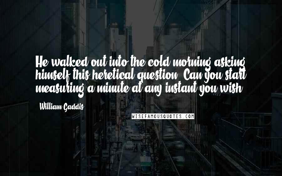 William Gaddis Quotes: He walked out into the cold morning asking himself this heretical question: Can you start measuring a minute at any instant you wish?