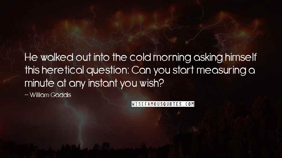 William Gaddis Quotes: He walked out into the cold morning asking himself this heretical question: Can you start measuring a minute at any instant you wish?