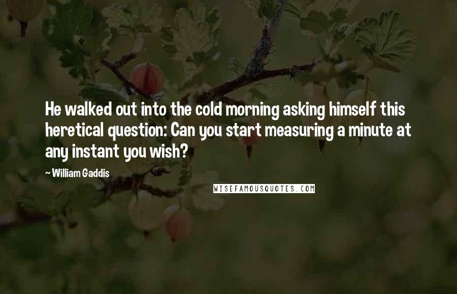 William Gaddis Quotes: He walked out into the cold morning asking himself this heretical question: Can you start measuring a minute at any instant you wish?