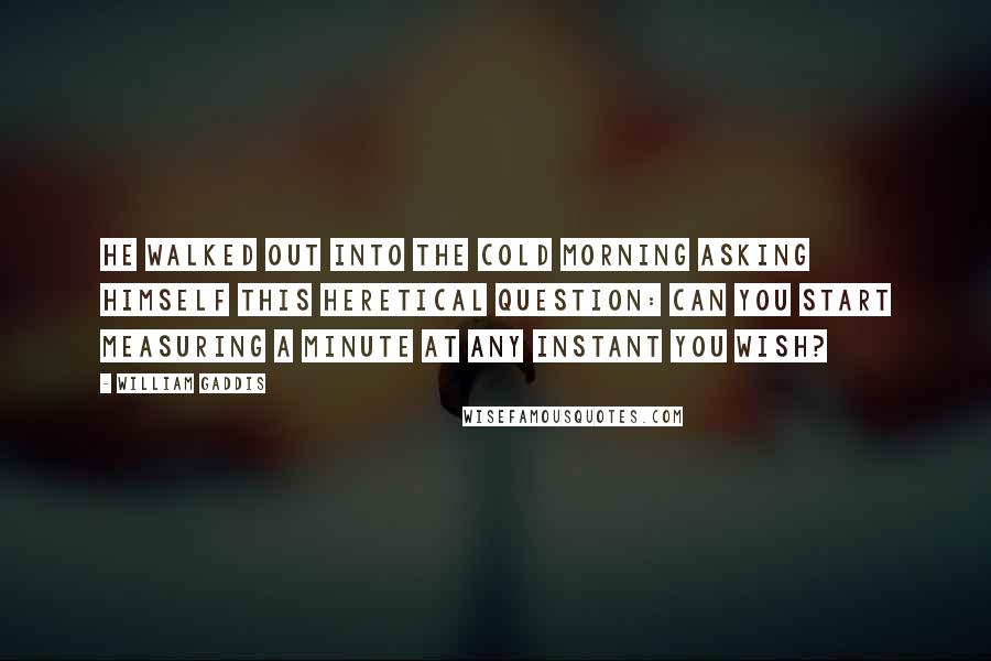 William Gaddis Quotes: He walked out into the cold morning asking himself this heretical question: Can you start measuring a minute at any instant you wish?