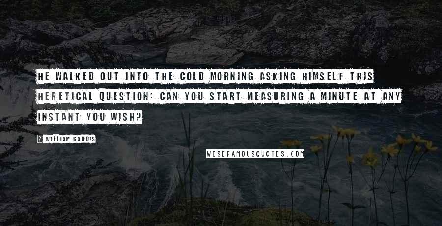 William Gaddis Quotes: He walked out into the cold morning asking himself this heretical question: Can you start measuring a minute at any instant you wish?