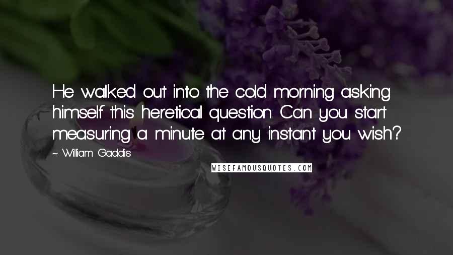 William Gaddis Quotes: He walked out into the cold morning asking himself this heretical question: Can you start measuring a minute at any instant you wish?