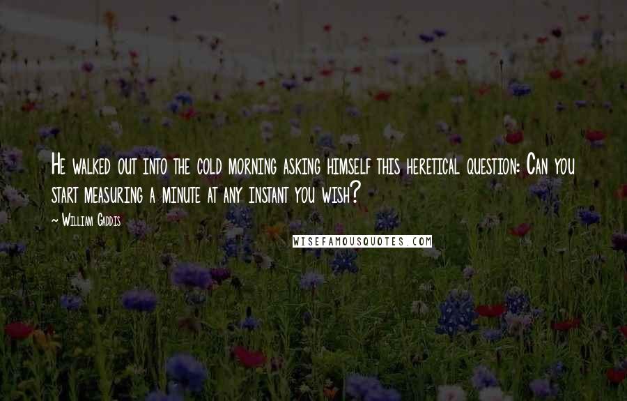 William Gaddis Quotes: He walked out into the cold morning asking himself this heretical question: Can you start measuring a minute at any instant you wish?