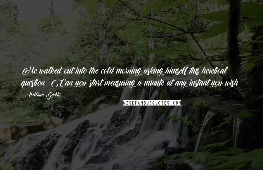 William Gaddis Quotes: He walked out into the cold morning asking himself this heretical question: Can you start measuring a minute at any instant you wish?