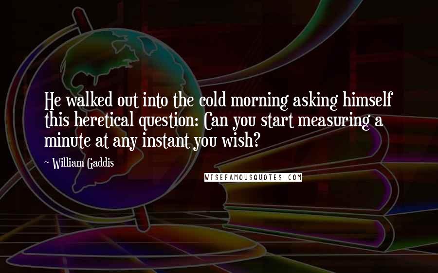 William Gaddis Quotes: He walked out into the cold morning asking himself this heretical question: Can you start measuring a minute at any instant you wish?