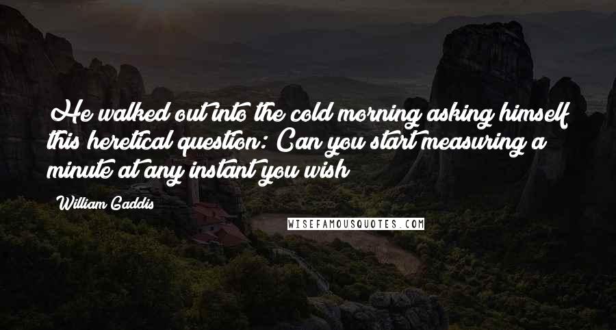 William Gaddis Quotes: He walked out into the cold morning asking himself this heretical question: Can you start measuring a minute at any instant you wish?