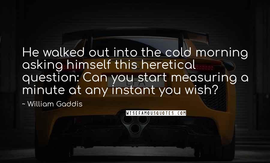 William Gaddis Quotes: He walked out into the cold morning asking himself this heretical question: Can you start measuring a minute at any instant you wish?