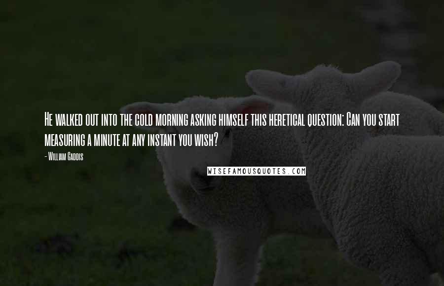 William Gaddis Quotes: He walked out into the cold morning asking himself this heretical question: Can you start measuring a minute at any instant you wish?