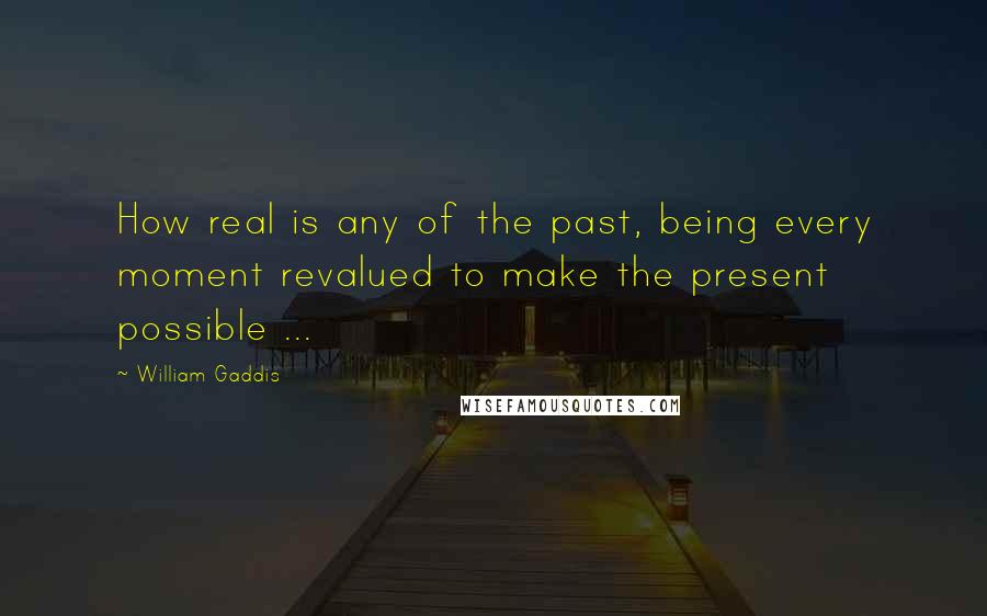 William Gaddis Quotes: How real is any of the past, being every moment revalued to make the present possible ...