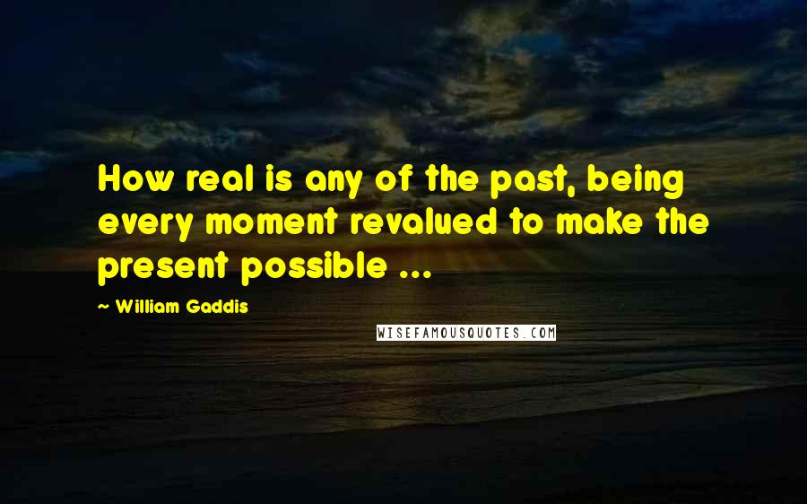 William Gaddis Quotes: How real is any of the past, being every moment revalued to make the present possible ...