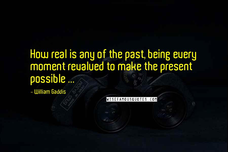 William Gaddis Quotes: How real is any of the past, being every moment revalued to make the present possible ...