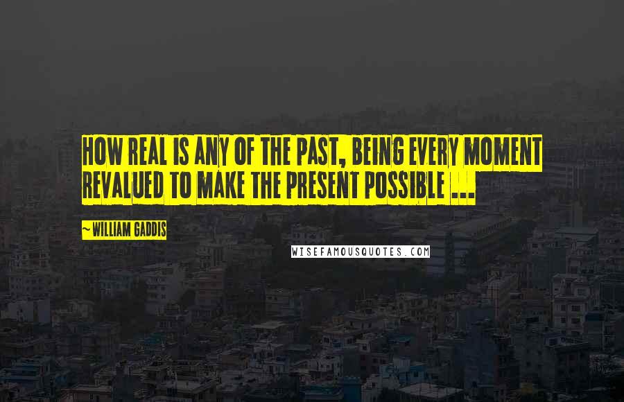 William Gaddis Quotes: How real is any of the past, being every moment revalued to make the present possible ...