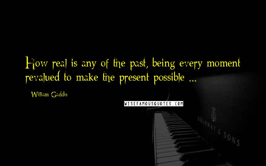 William Gaddis Quotes: How real is any of the past, being every moment revalued to make the present possible ...